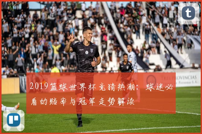 2019篮球世界杯竞猜热潮：球迷必看的赔率与冠军走势解读