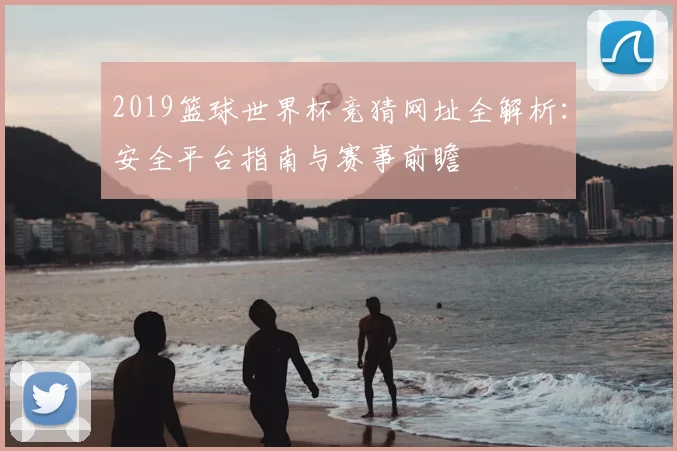2019篮球世界杯竞猜网址全解析：安全平台指南与赛事前瞻