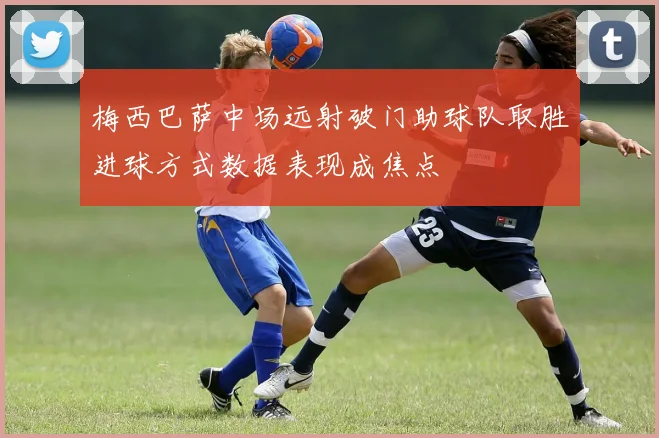 梅西巴萨中场远射破门助球队取胜进球方式数据表现成焦点