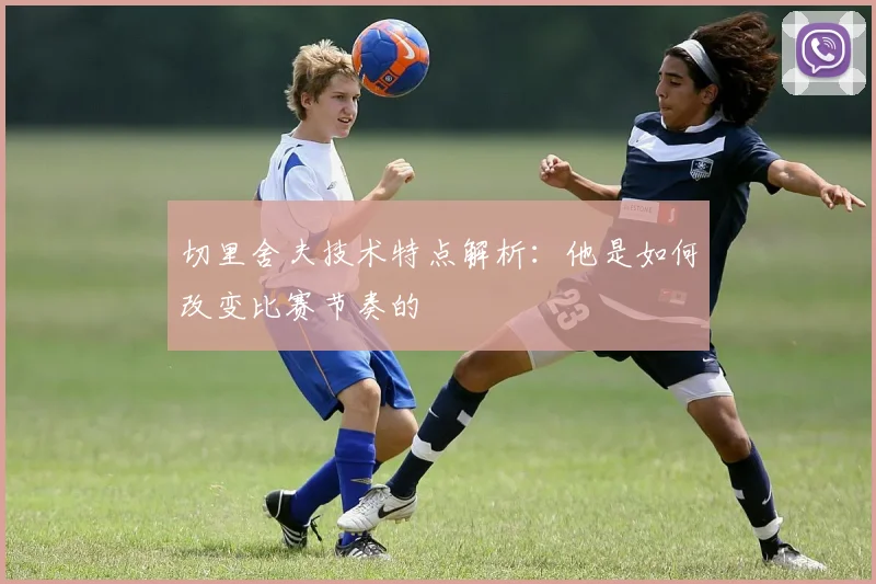 切里舍夫技术特点解析：他是如何改变比赛节奏的
