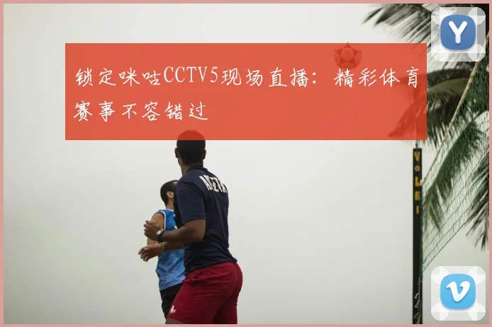 锁定咪咕CCTV5现场直播:精彩体育赛事不容错过