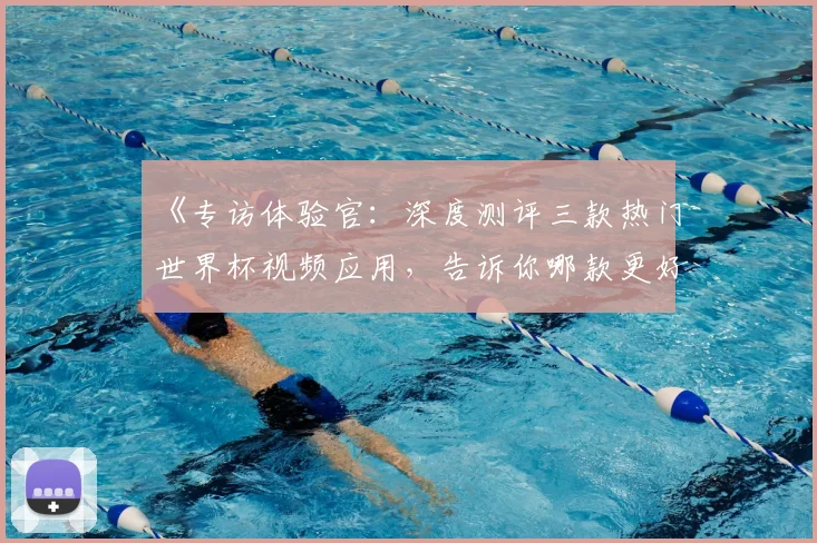 《专访体验官：深度测评三款热门世界杯视频应用，告诉你哪款更好用》
