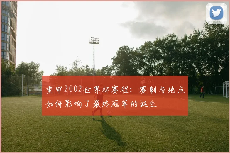 重审2002世界杯赛程：赛制与地点如何影响了最终冠军的诞生