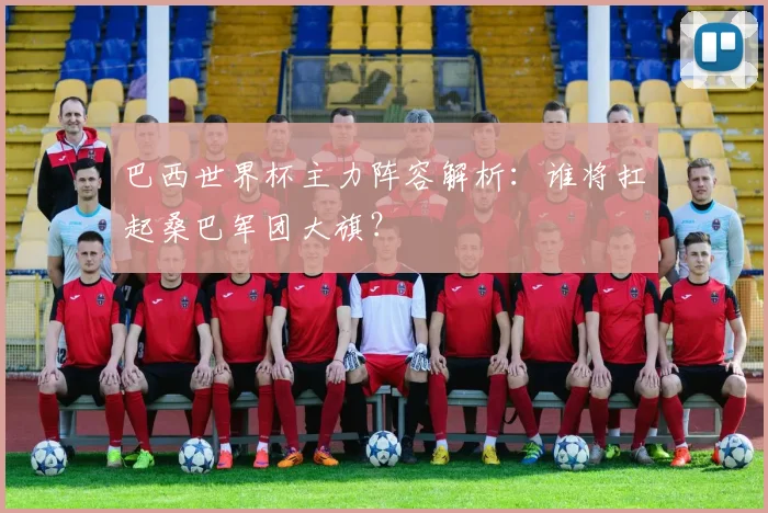 巴西世界杯主力阵容解析：谁将扛起桑巴军团大旗？