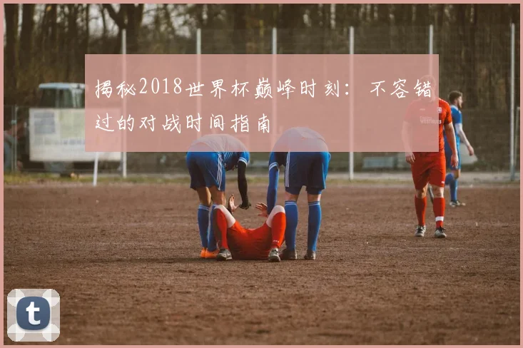 揭秘2018世界杯巅峰时刻：不容错过的对战时间指南