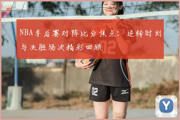 NBA季后赛对阵比分焦点：逆转时刻与决胜场次精彩回顾