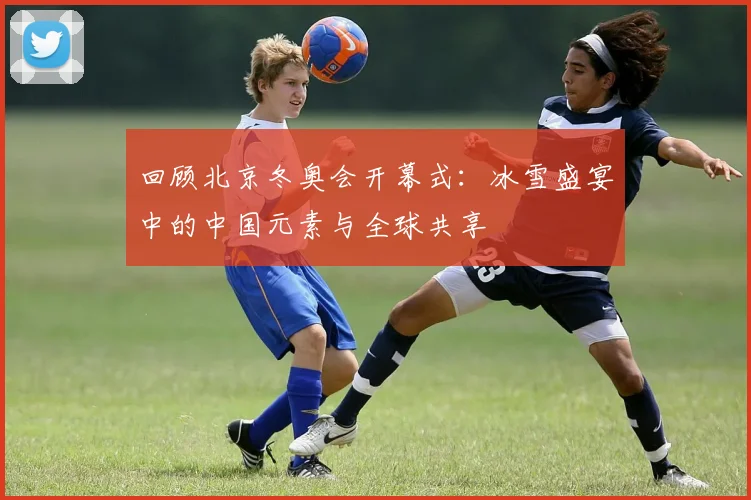 回顾北京冬奥会开幕式：冰雪盛宴中的中国元素与全球共享