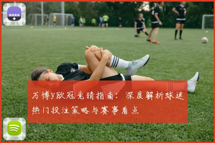 万博y欧冠竞猜指南：深度解析球迷热门投注策略与赛事看点