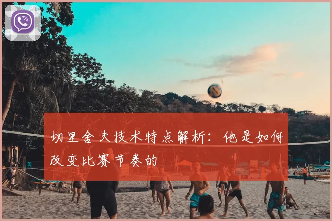 切里舍夫技术特点解析：他是如何改变比赛节奏的