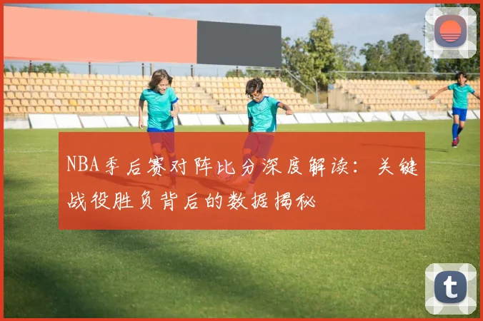 NBA季后赛对阵比分深度解读：关键战役胜负背后的数据揭秘