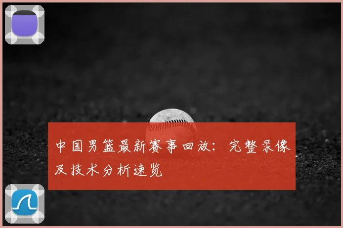 中国男篮最新赛事回放：完整录像及技术分析速览