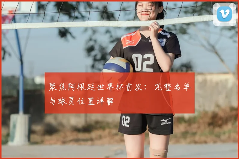 聚焦阿根廷世界杯首发：完整名单与球员位置详解