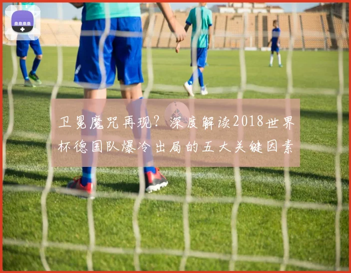 卫冕魔咒再现？深度解读2018世界杯德国队爆冷出局的五大关键因素
