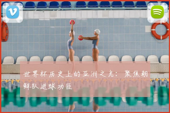 世界杯历史上的亚洲之光：聚焦朝鲜队进球功臣