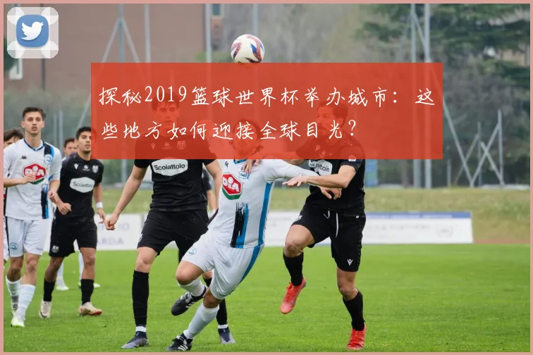 探秘2019篮球世界杯举办城市：这些地方如何迎接全球目光？