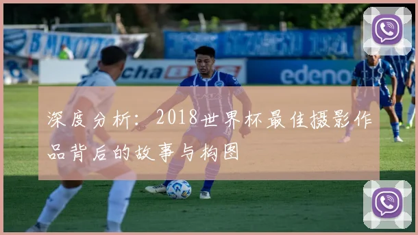 深度分析：2018世界杯最佳摄影作品背后的故事与构图