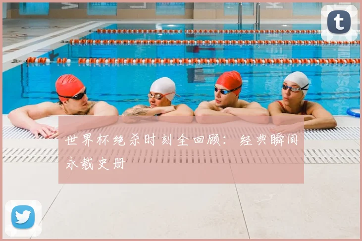 世界杯绝杀时刻全回顾：经典瞬间永载史册