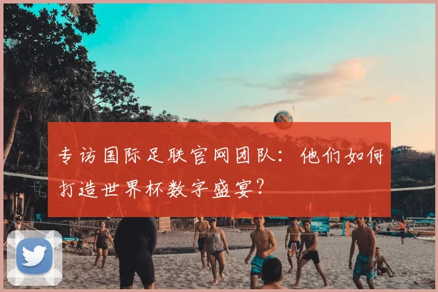 专访国际足联官网团队:他们如何打造世界杯数字盛宴?