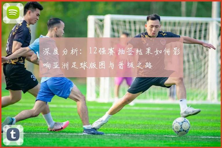 深度分析：12强赛抽签结果如何影响亚洲足球版图与晋级之路