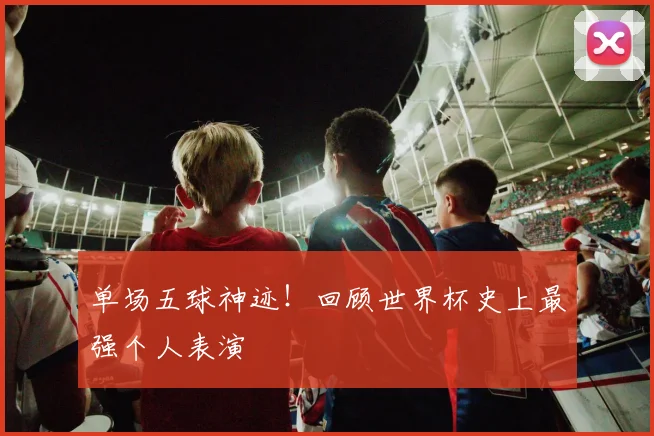 单场五球神迹！回顾世界杯史上最强个人表演