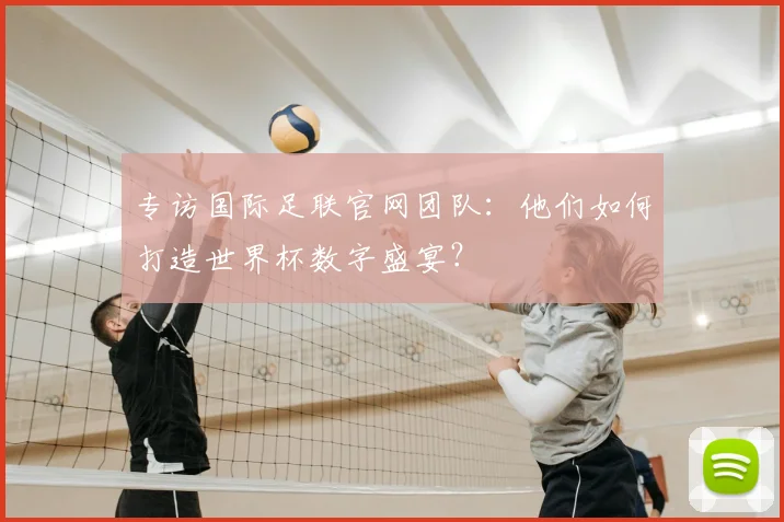 专访国际足联官网团队:他们如何打造世界杯数字盛宴?