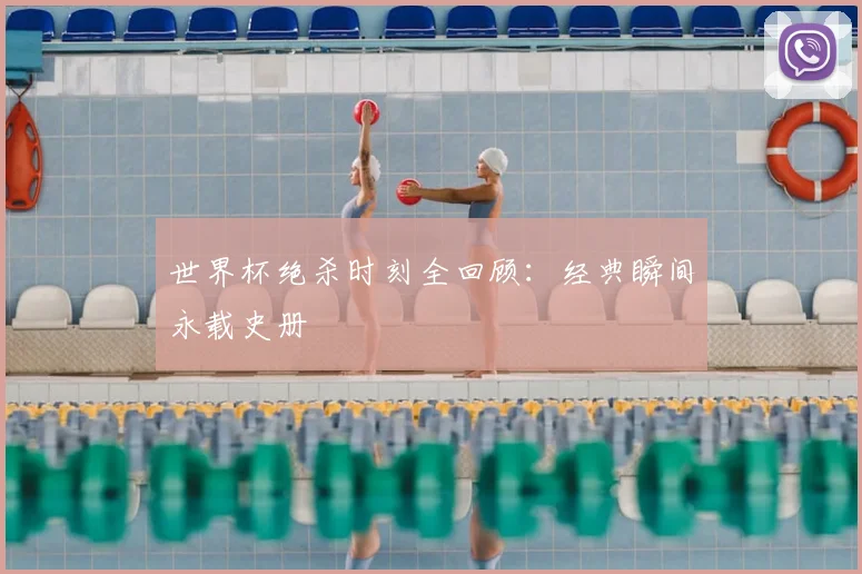 世界杯绝杀时刻全回顾：经典瞬间永载史册