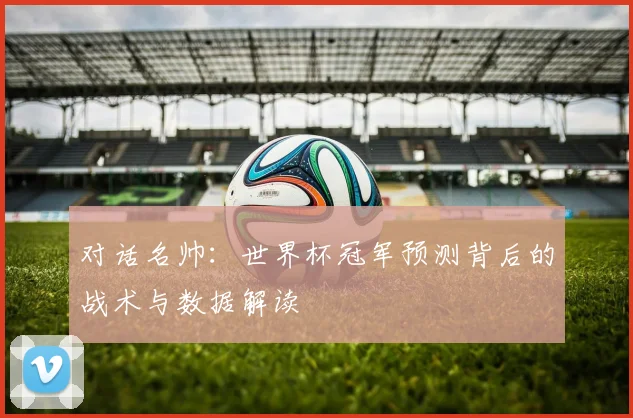 对话名帅：世界杯冠军预测背后的战术与数据解读