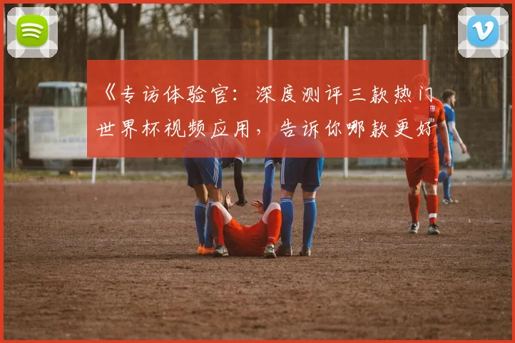 《专访体验官：深度测评三款热门世界杯视频应用，告诉你哪款更好用》