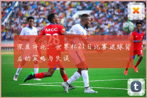 深度评论：世界杯21日比赛进球背后的策略与失误