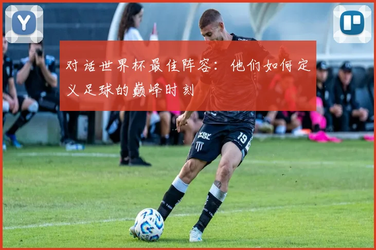 对话世界杯最佳阵容：他们如何定义足球的巅峰时刻