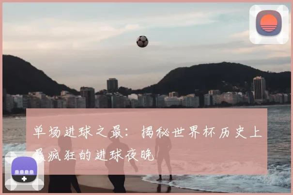 单场进球之最：揭秘世界杯历史上最疯狂的进球夜晚