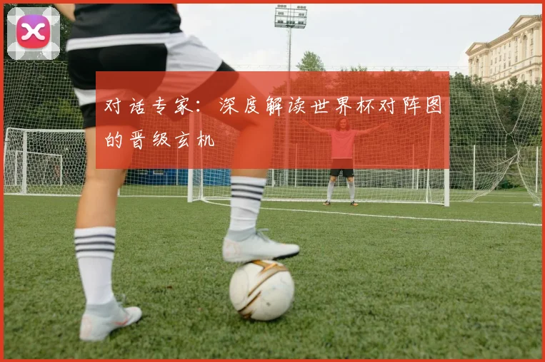 对话专家：深度解读世界杯对阵图的晋级玄机