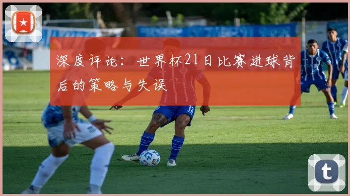 深度评论：世界杯21日比赛进球背后的策略与失误