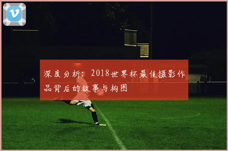 深度分析：2018世界杯最佳摄影作品背后的故事与构图