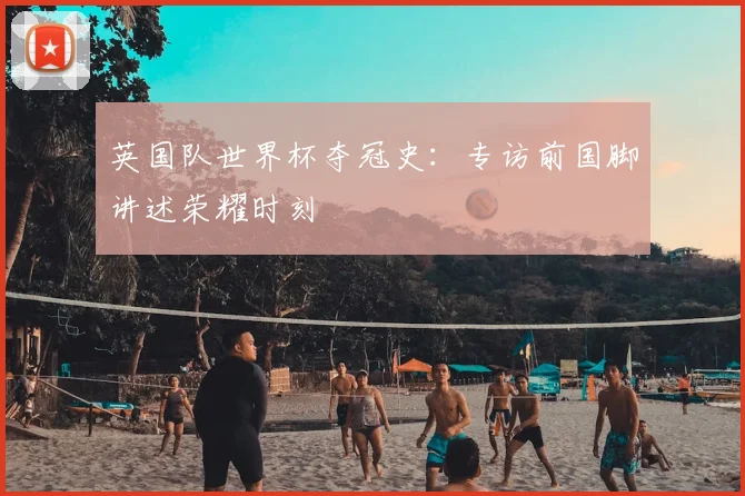 英国队世界杯夺冠史：专访前国脚讲述荣耀时刻